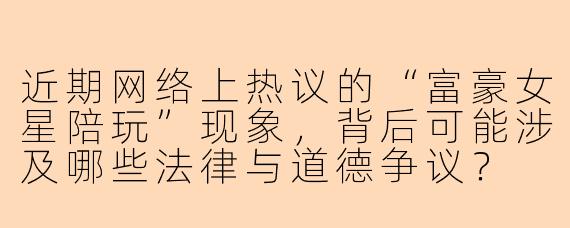 近期网络上热议的“富豪女星陪玩”现象,背后可能涉及哪些法律与道德争议?
