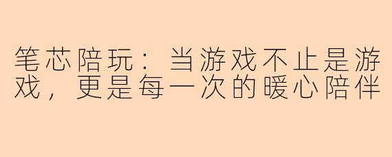 笔芯陪玩：当游戏不止是游戏，更是每一次的暖心陪伴