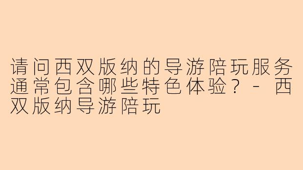 请问西双版纳的导游陪玩服务通常包含哪些特色体验?-西双版纳导游陪玩