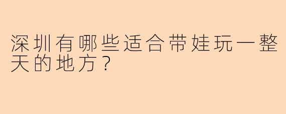 深圳有哪些适合带娃玩一整天的地方？