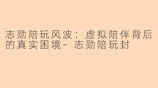 志勋陪玩风波：虚拟陪伴背后的真实困境-志勋陪玩封