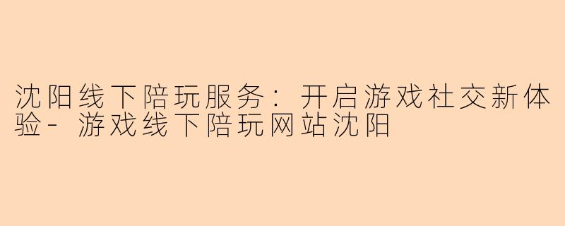 沈阳线下陪玩服务:开启游戏社交新体验-游戏线下陪玩网站沈阳