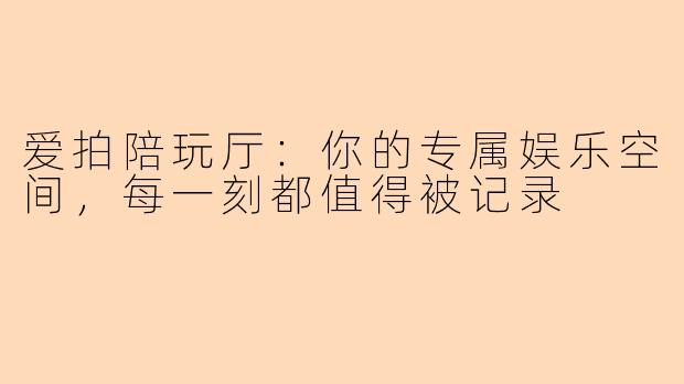 爱拍陪玩厅:你的专属娱乐空间,每一刻都值得被记录