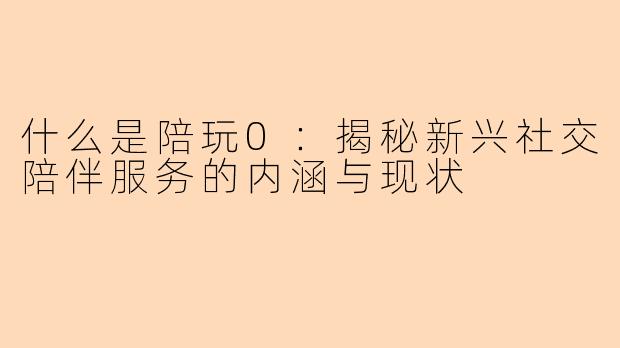 什么是陪玩0:揭秘新兴社交陪伴服务的内涵与现状
