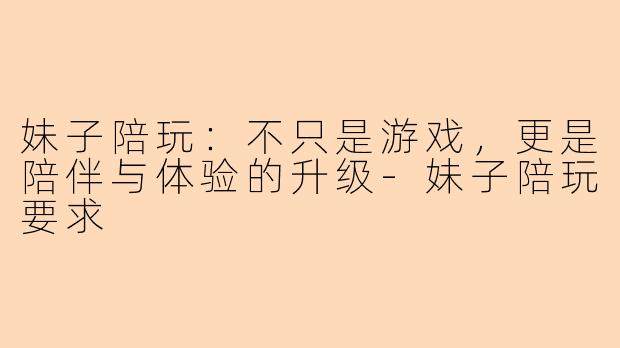 妹子陪玩:不只是游戏,更是陪伴与体验的升级-妹子陪玩要求