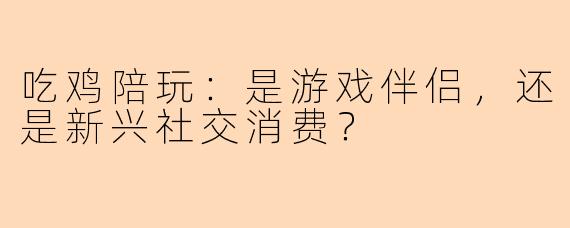 吃鸡陪玩:是游戏伴侣,还是新兴社交消费?