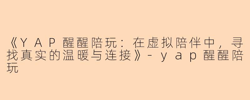 《YAP醒醒陪玩：在虚拟陪伴中，寻找真实的温暖与连接》-yap醒醒陪玩