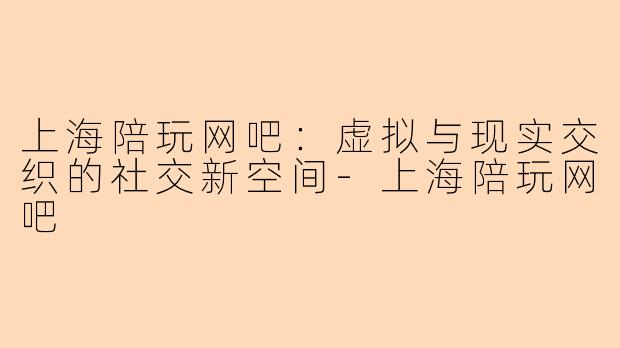 上海陪玩网吧：虚拟与现实交织的社交新空间-上海陪玩网吧