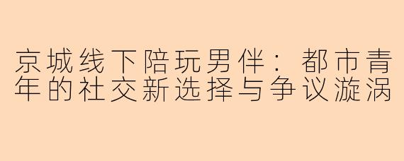 京城线下陪玩男伴:都市青年的社交新选择与争议漩涡