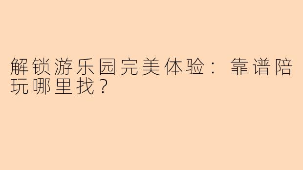 解锁游乐园完美体验:靠谱陪玩哪里找?