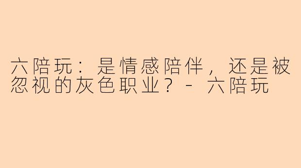 六陪玩：是情感陪伴，还是被忽视的灰色职业？-六陪玩