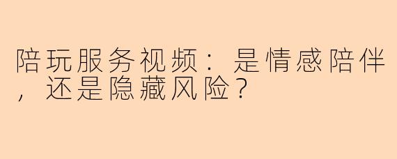 陪玩服务视频：是情感陪伴，还是隐藏风险？