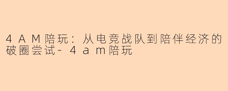 4AM陪玩:从电竞战队到陪伴经济的破圈尝试-4am陪玩