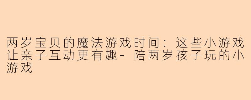 两岁宝贝的魔法游戏时间：这些小游戏让亲子互动更有趣-陪两岁孩子玩的小游戏