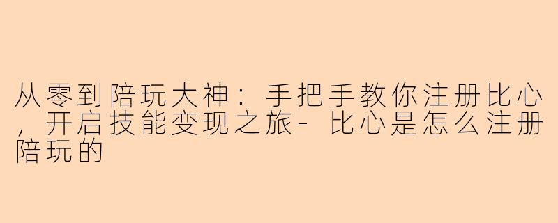 从零到陪玩大神:手把手教你注册比心,开启技能变现之旅-比心是怎么注册陪玩的