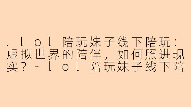 .lol陪玩妹子线下陪玩：虚拟世界的陪伴，如何照进现实？-lol陪玩妹子线下陪玩