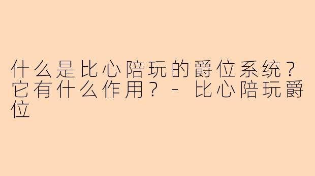 什么是比心陪玩的爵位系统？它有什么作用？-比心陪玩爵位