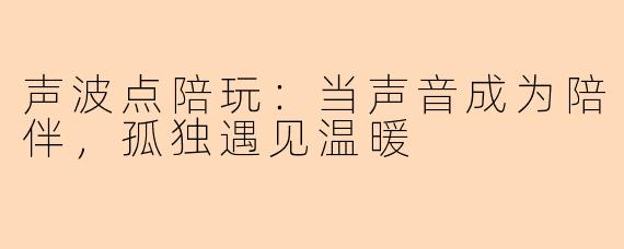 声波点陪玩：当声音成为陪伴，孤独遇见温暖