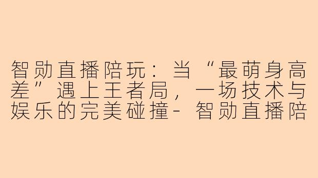 智勋直播陪玩：当“最萌身高差”遇上王者局，一场技术与娱乐的完美碰撞-智勋直播陪玩