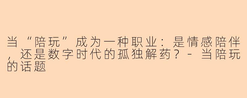 当“陪玩”成为一种职业：是情感陪伴，还是数字时代的孤独解药？-当陪玩的话题