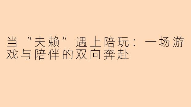 当“夫赖”遇上陪玩:一场游戏与陪伴的双向奔赴