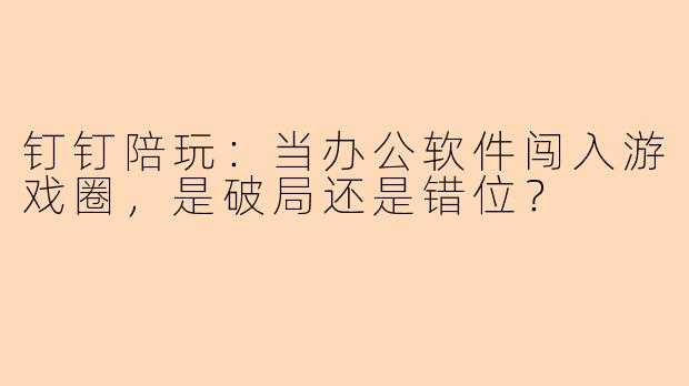 钉钉陪玩：当办公软件闯入游戏圈，是破局还是错位？