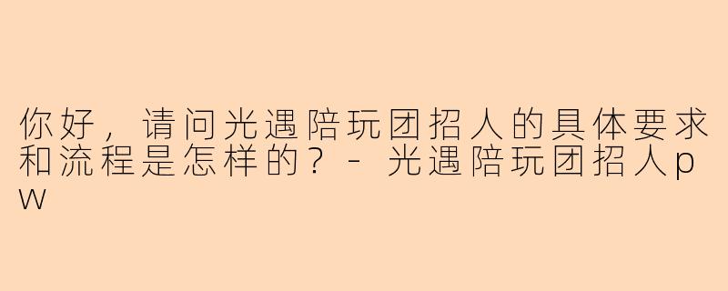 你好,请问光遇陪玩团招人的具体要求和流程是怎样的?-光遇陪玩团招人pw