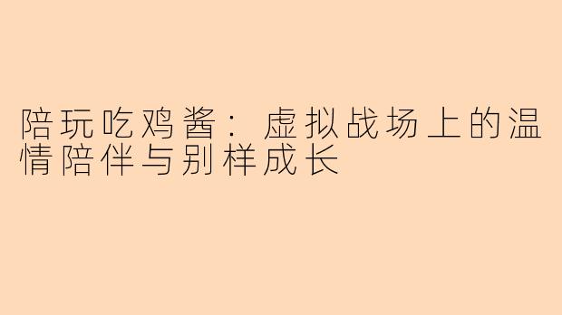 陪玩吃鸡酱:虚拟战场上的温情陪伴与别样成长