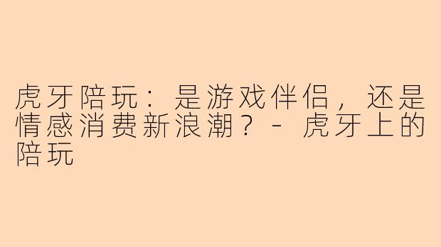 虎牙陪玩：是游戏伴侣，还是情感消费新浪潮？-虎牙上的陪玩