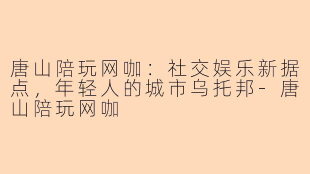 唐山陪玩网咖：社交娱乐新据点，年轻人的城市乌托邦-唐山陪玩网咖