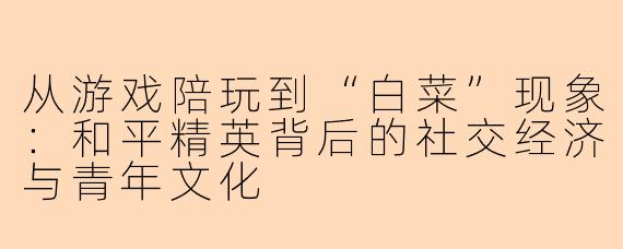 从游戏陪玩到“白菜”现象:和平精英背后的社交经济与青年文化