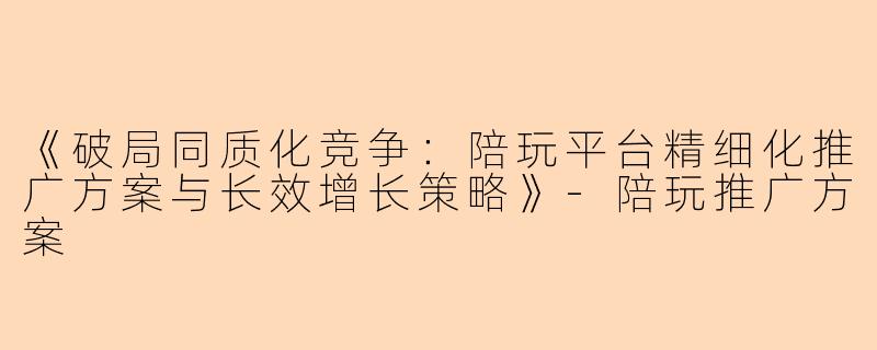 《破局同质化竞争：陪玩平台精细化推广方案与长效增长策略》-陪玩推广方案