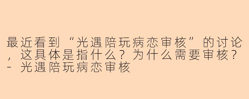 最近看到“光遇陪玩病恋审核”的讨论，这具体是指什么？为什么需要审核？-光遇陪玩病恋审核