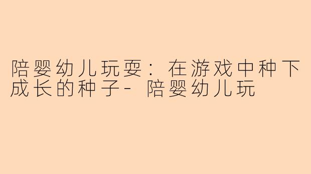 陪婴幼儿玩耍：在游戏中种下成长的种子-陪婴幼儿玩