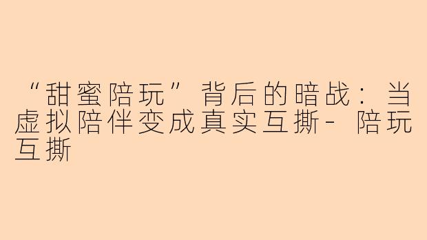 “甜蜜陪玩”背后的暗战：当虚拟陪伴变成真实互撕-陪玩互撕