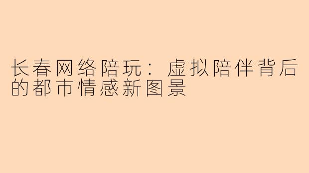长春网络陪玩:虚拟陪伴背后的都市情感新图景