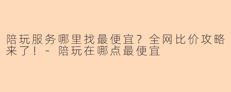 陪玩服务哪里找最便宜？全网比价攻略来了！-陪玩在哪点最便宜