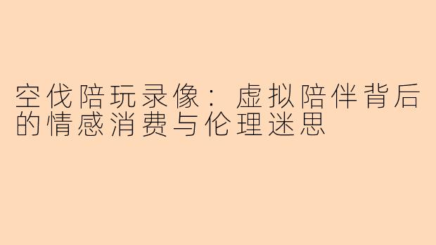 空伐陪玩录像：虚拟陪伴背后的情感消费与伦理迷思