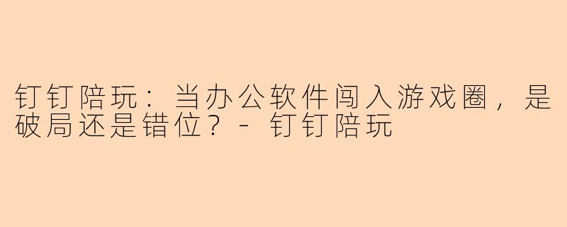 钉钉陪玩：当办公软件闯入游戏圈，是破局还是错位？-钉钉陪玩