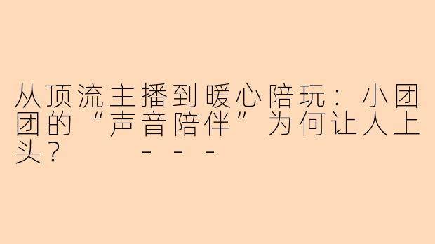 从顶流主播到暖心陪玩:小团团的“声音陪伴”为何让人上头?
---