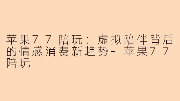 苹果77陪玩:虚拟陪伴背后的情感消费新趋势-苹果77陪玩