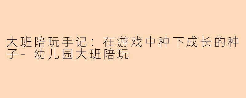 大班陪玩手记:在游戏中种下成长的种子-幼儿园大班陪玩