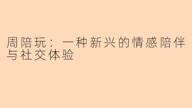 周陪玩:一种新兴的情感陪伴与社交体验