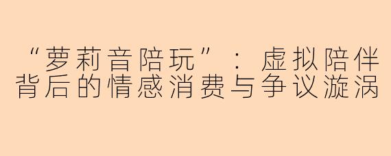 “萝莉音陪玩”：虚拟陪伴背后的情感消费与争议漩涡