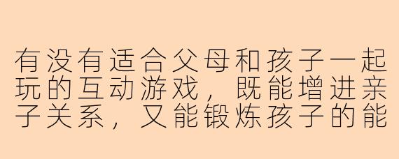 有没有适合父母和孩子一起玩的互动游戏,既能增进亲子关系,又能锻炼孩子的能力?