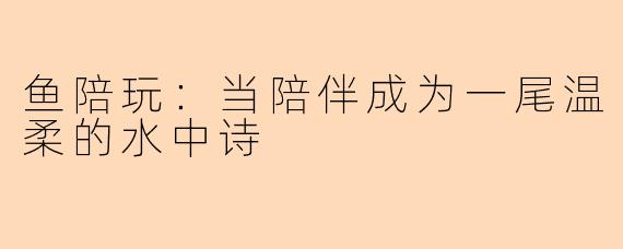 鱼陪玩：当陪伴成为一尾温柔的水中诗