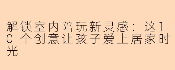 解锁室内陪玩新灵感:这10个创意让孩子爱上居家时光