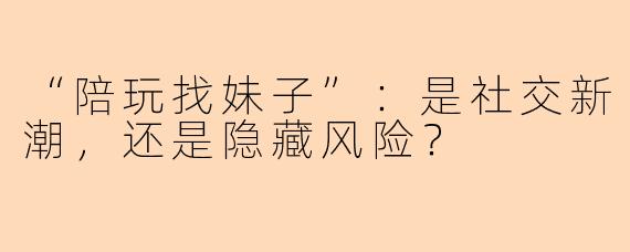 “陪玩找妹子”：是社交新潮，还是隐藏风险？