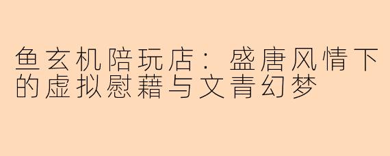 鱼玄机陪玩店：盛唐风情下的虚拟慰藉与文青幻梦