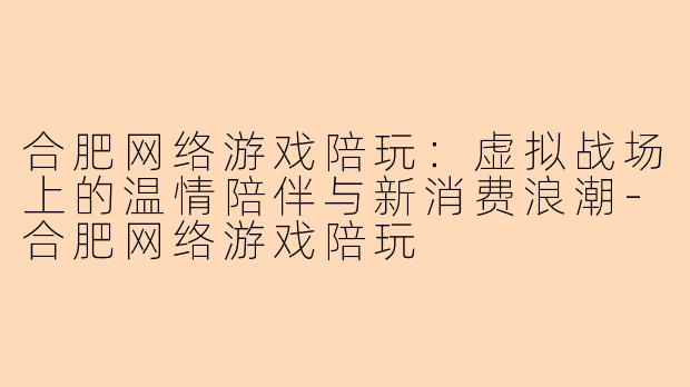 合肥网络游戏陪玩：虚拟战场上的温情陪伴与新消费浪潮-合肥网络游戏陪玩